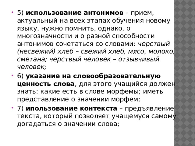 5)  использование антонимов  – прием, актуальный на всех этапах обучения новому языку, нужно помнить, однако, о многозначности и о разной способности антонимов сочетаться со словами:  черствый (несвежий) хлеб – свежий хлеб, мясо, молоко, сметана; черствый человек – отзывчивый человек; 6)  указание на словообразовательную ценность слова , для этого учащийся должен знать: какие есть в слове морфемы; иметь представление о значении морфем; 7)  ипользование контекста  – предъявление текста, который позволяет учащемуся самому догадаться о значении слова;