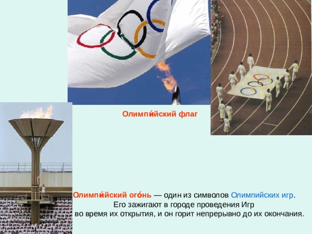 Олимпи́йский флаг Олимпи́йский ого́нь  — один из символов Олимпийских игр . Его зажигают в городе проведения Игр  во время их открытия, и он горит непрерывно до их окончания.