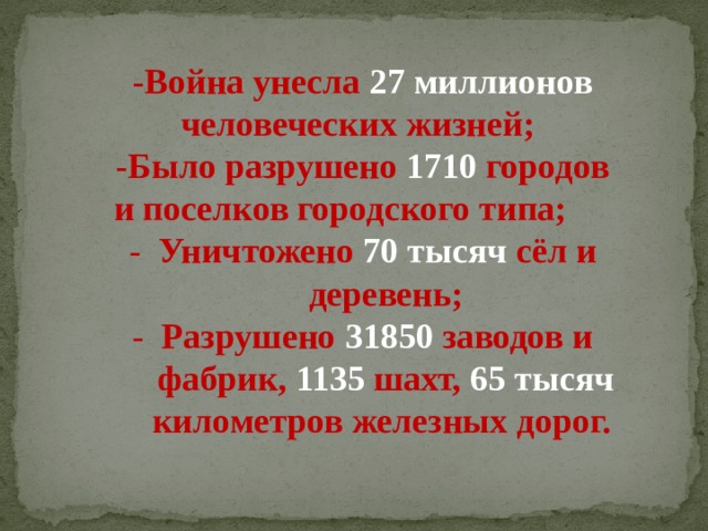 -Война унесла 27 миллионов человеческих жизней;  -Было разрушено 1710 городов  и поселков городского типа;  - Уничтожено 70 тысяч сёл и деревень; - Разрушено  31850 заводов и фабрик, 1135 шахт, 65 тысяч километров железных дорог.