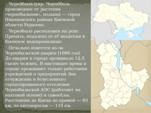 Черно́быль (укр. Чорно́биль производное от растения «чернобыльник», полынь) — город Иванковского района Киевской области Украины.  Чернобыль расположен на реке Припять, недалеко от её впадения в Киевское водохранилище.  Печально известен из-за Чернобыльской аварии (1986 год). До аварии в городе проживало 12,5 тысяч человек. В настоящее время в городе проживают только работники учреждений и предприятий Зон отчуждения и безусловного гарантированного отселения Чернобыльской АЭС (работают на вахтовой основе) и самосёлы. Расстояние до Киева по прямой — 83 км, по автодорогам — 115 км.