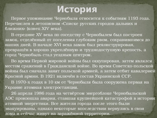 История  Первое упоминание Чернобыля относится к событиям 1193 года. Перечислен в летописном «Списке русских городов дальних и ближних» (конец XIV века).  В середине XV века по соседству с Чернобылем был построен замок, отделённый от поселения глубоким рвом, сохранившимся до наших дней. В начале XVI века замок был реконструирован, превращён в хорошо укреплённую и труднодоступную крепость, а город Чернобыль стал уездным центром.  Во время Первой мировой войны был оккупирован, затем являлся местом сражений в Гражданской войне. Во время Советско-польской войны был сначала занят польской армией, а затем отбит кавалерией Красной армии. В 1921 включён в состав Украинской ССР.  В 1970-х годах в 10 км от Чернобыля была сооружена первая на Украине атомная электростанция.  26 апреля 1986 года на четвёртом энергоблоке Чернобыльской АЭС произошла авария, ставшая крупнейшей катастрофой в истории атомной энергетики. Все жители города после этого были эвакуированы, однако некоторые впоследствии вернулись в свои дома и сейчас живут на заражённой территории.