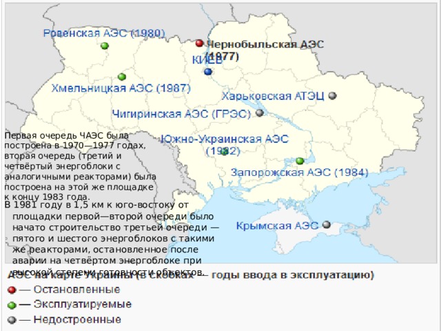 Первая очередь ЧАЭС была построена в 1970—1977 годах, вторая очередь (третий и четвёртый энергоблоки с аналогичными реакторами) была построена на этой же площадке к концу 1983 года. В 1981 году в 1,5 км к юго-востоку от площадки первой—второй очереди было начато строительство третьей очереди — пятого и шестого энергоблоков с такими же реакторами, остановленное после аварии на четвёртом энергоблоке при высокой степени готовности объектов.