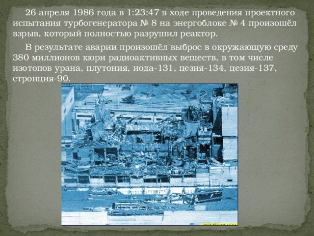 26 апреля 1986 года в 1:23:47 в ходе проведения проектного испытания турбогенератора № 8 на энергоблоке № 4 произошёл взрыв, который полностью разрушил реактор.  В результате аварии произошёл выброс в окружающую среду 380 миллионов кюри радиоактивных веществ, в том числе изотопов урана, плутония, иода-131, цезия-134, цезия-137, стронция-90.