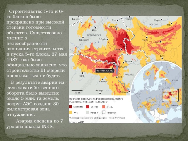 Строительство 5-го и 6-го блоков было прекращено при высокой степени готовности объектов. Существовало мнение о целесообразности окончания строительства и пуска 5-го блока. 27 мая 1987 года было официально заявлено, что строительство III очереди продолжаться не будет.  В результате аварии из сельскохозяйственного оборота было выведено около 5 млн. га земель, вокруг АЭС создана 30-километровая зона отчуждения.  Авария оценена по 7 уровню шкалы INES.