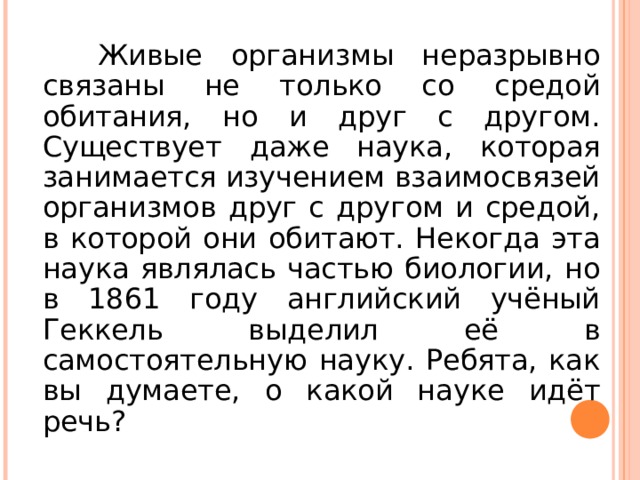 Живые организмы неразрывно связаны не только со средой обитания, но и друг с другом. Существует даже наука, которая занимается изучением взаимосвязей организмов друг с другом и средой, в которой они обитают. Некогда эта наука являлась частью биологии, но в 1861 году английский учёный Геккель выделил её в самостоятельную науку. Ребята, как вы думаете, о какой науке идёт речь?