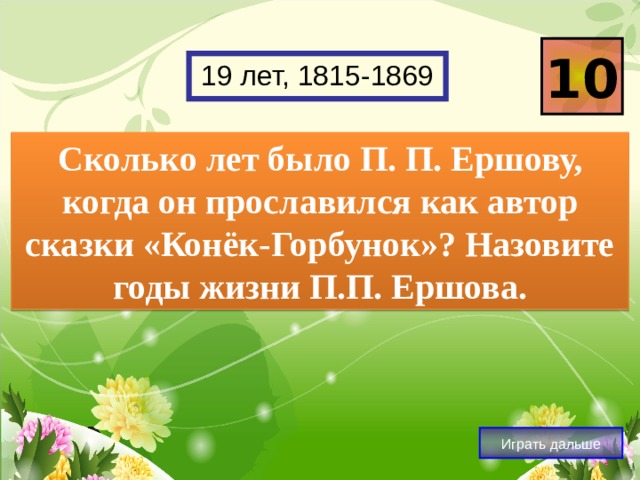 10 19 лет, 1815-1869 Сколько лет было П. П. Ершову, когда он прославился как автор сказки «Конёк-Горбунок»? Назовите годы жизни П.П. Ершова. Играть дальше