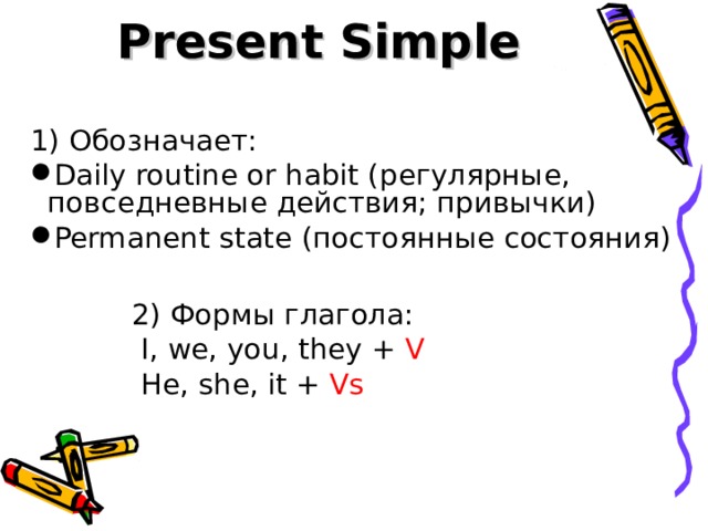 Present Simple 1) Обозначает: Daily routine or habit ( регулярные, повседневные действия; привычки) Permanent state (постоянные состояния)   2) Формы глагола:   I, we, you, they + V  He, she, it + Vs