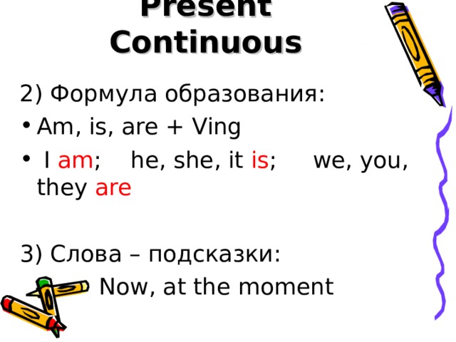 Present Continuous 2) Формула образования: Am, is, are + Ving  I am ; he, she, it is ; we, you, they are 3) Слова – подсказки:   Now, at the moment