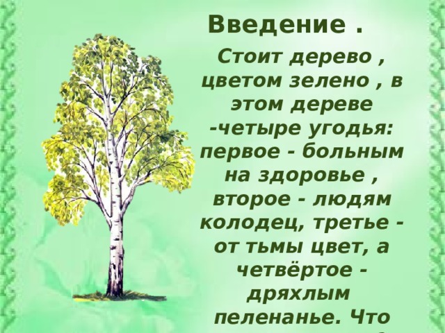 Введение . Стоит дерево , цветом зелено , в этом дереве -четыре угодья: первое - больным на здоровье , второе - людям колодец, третье - от тьмы цвет, а четвёртое - дряхлым пеленанье. Что это за дерево? Дерево это, конечно , берёза.
