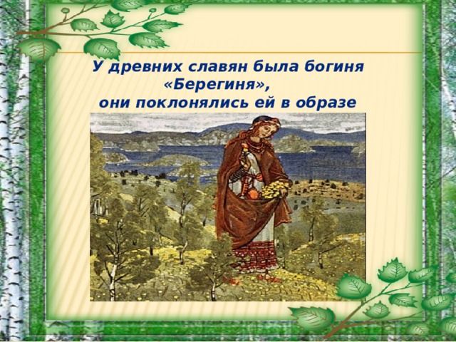 У древних славян была богиня «Берегиня», они поклонялись ей в образе священного  белого дерева – берёзы.