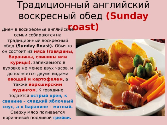 Традиционный английский воскресный обед  (Sunday roast)   Днем в воскресенье английские семьи собираются на традиционный воскресный обед (Sunday Roast). Обычно он состоит из мяса (говядины, баранины, свинины или курицы) , запекаемого в духовке не менее двух часов, и дополняется двумя видами овощей и картофелем , а также йоркширским пудингом . К говядине подается острый хрен, к свинине – сладкий яблочный соус, а к баранине – мятный.  Сверху мясо поливается коричневой подливой грейви.