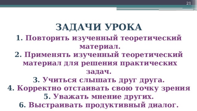 18 ЗАДАЧИ УРОКА 1. Повторить изученный теоретический  материал. 2. Применять изученный теоретический  материал для решения практических задач. 3. Учиться слышать друг друга. 4. Корректно отстаивать свою точку зрения 5. Уважать мнение других. 6. Выстраивать продуктивный диалог.