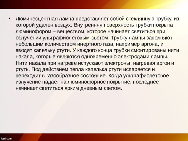 Люминесцентная лампа представляет собой стеклянную трубку, из которой удален воздух. Внутренняя поверхность трубки покрыта люминофором – веществом, которое начинает светиться при облучении ультрафиолетовым светом. Трубку лампы заполняют небольшим количеством инертного газа, например аргона, и вводят капельку ртути. У каждого конца трубки смонтированы нити накала, которые являются одновременно электродами лампы. Нити накала при нагреве испускают электроны, нагревая аргон и ртуть. Под действием тепла капелька ртути испаряется и переходит в газообразное состояние. Когда ультрафиолетовое излучение падает на люминофорное покрытие, последнее начинает светиться ярким дневным светом.