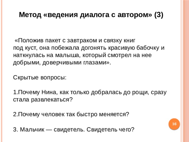 Метод «ведения диалога с автором» (3)   «Положив пакет с завтраком и связку книг под куст, она побежала догонять красивую бабочку и наткнулась на малыша, который смотрел на нее добрыми, доверчивыми глазами». Скрытые вопросы: 1.Почему Нина, как только добралась до рощи, сразу стала развлекаться? 2.Почему человек так быстро меняется? 3.  Мальчик — свидетель. Свидетель чего?