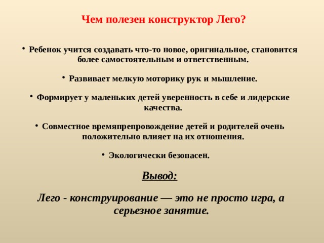 Чем полезен конструктор Лего?  Ребенок учится создавать что-то новое, оригинальное, становится более самостоятельным и ответственным. Развивает мелкую моторику рук и мышление. Формирует у маленьких детей уверенность в себе и лидерские качества. Совместное времяпрепровождение детей и родителей очень положительно влияет на их отношения. Экологически безопасен.  Вывод:  Лего - конструирование — это не просто игра, а серьезное занятие.