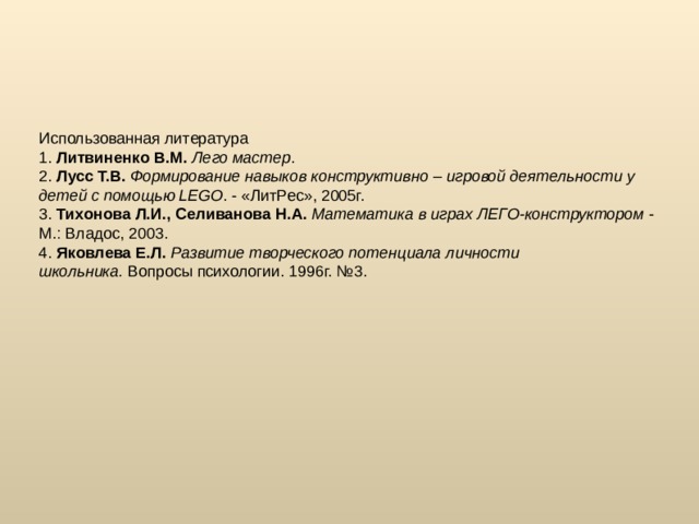 Использованная литература 1.  Литвиненко В.М.   Лего мастер . 2.  Лусс Т.В.   Формирование навыков конструктивно – игровой деятельности у детей с помощью LEGO . - «ЛитРес», 2005г. 3.  Тихонова Л.И., Селиванова Н.А.   Математика в играх ЛЕГО-конструктором  - М.: Владос, 2003. 4.  Яковлева Е.Л.   Развитие творческого потенциала личности школьника.  Вопросы психологии. 1996г. №3.