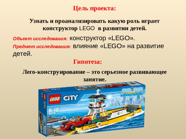 Цель проекта: Узнать и проанализировать какую роль играет конструктор LEGO в развитии детей. Объект исследования:  конструктор «LEGO». Предмет исследования:  влияние «LEGO» на развитие детей.  Гипотеза: Лего-конструирование – это серьезное развивающее занятие.