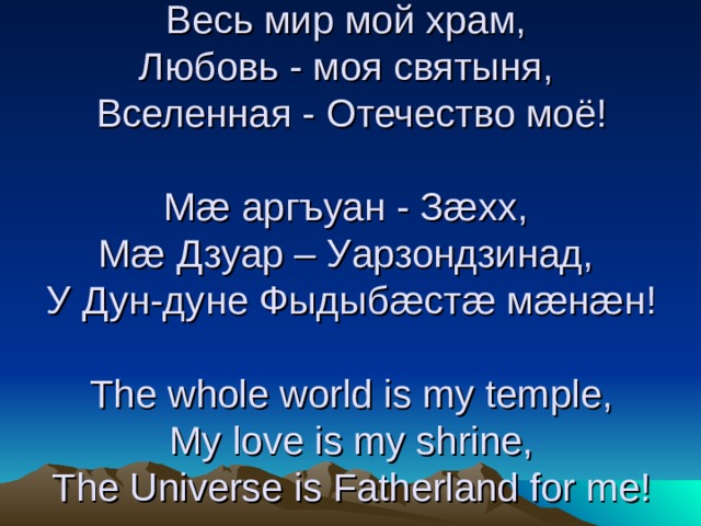 Весь мир мой храм,  Любовь - моя святыня,  Вселенная - Отечество моё!   Мæ аргъуан - Зæхх,  Мæ Дзуар – Уарзондзинад,  У Дун-дуне Фыдыбæстæ мæнæн!   The whole world is my temple,  My love is my shrine,  The Universe is Fatherland for me!
