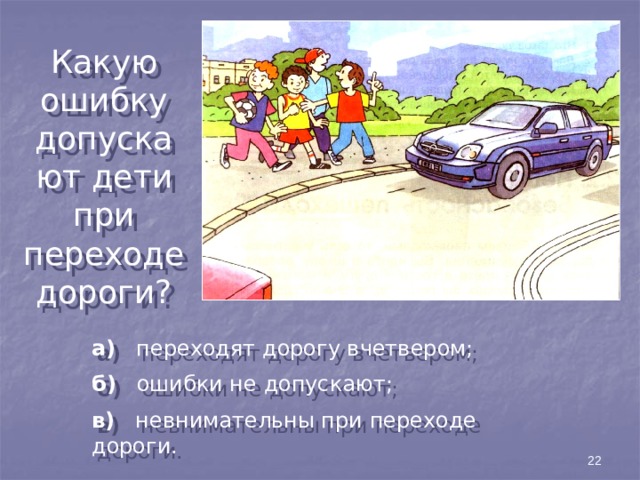 Какую ошибку допускают дети при переходе дороги? а) переходят дорогу вчетвером; б) ошибки не допускают; в) невнимательны при переходе дороги. 22