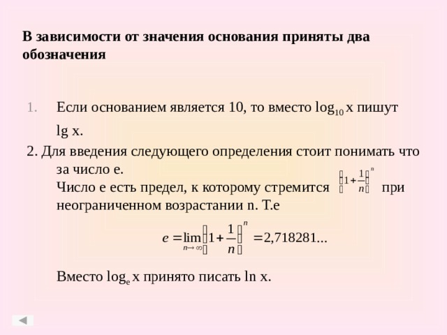 В зависимости от значения основания приняты два обозначения Если основанием является 10, то вместо log 10 x пишут  lg x. 2. Для введения следующего определения стоит понимать что за число e.  Число е есть предел, к которому стремится при неограниченном возрастании n. Т.е     Вместо log e x принято писать ln x.