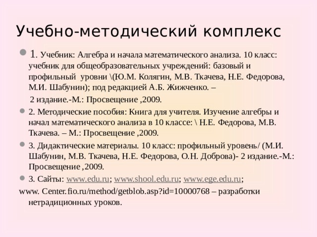 Учебно-методический комплекс 1 . Учебник: Алгебра и начала математического анализа. 10 класс: учебник для общеобразовательных учреждений: базовый и профильный уровни \(Ю.М. Колягин, М.В. Ткачева, Н.Е. Федорова, М.И. Шабунин); под редакцией А.Б. Жижченко. –  2 издание.-М.: Просвещение ,2009. 2. Методические пособия: Книга для учителя. Изучение алгебры и начал математического анализа в 10 классе: \ Н.Е. Федорова, М.В. Ткачева. – М.: Просвещение ,2009. 3. Дидактические материалы. 10 класс: профильный уровень/ (М.И. Шабунин, М.В. Ткачева, Н.Е. Федорова, О.Н. Доброва)- 2 издание.-М.: Просвещение ,2009. 3. Сайты: www.edu.ru ; www.shool.edu.ru ; www.ege.edu.ru ; www. Center.fio.ru/method/getblob.asp?id=10000768 – разработки нетрадиционных уроков.