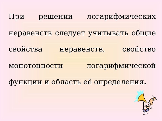 При решении логарифмических неравенств следует учитывать общие свойства неравенств, свойство монотонности логарифмической функции и область её определения .