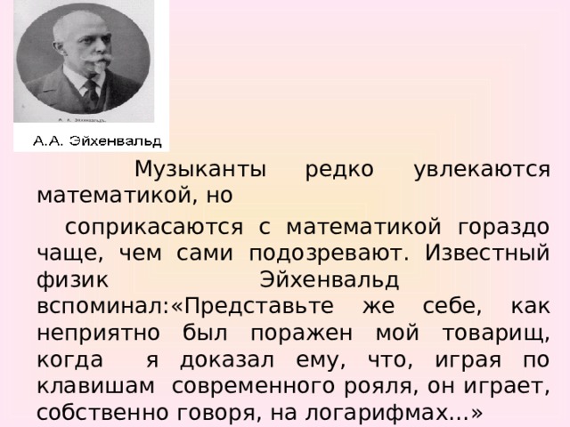 Музыканты редко увлекаются математикой, но  соприкасаются с математикой гораздо чаще, чем сами подозревают. Известный физик Эйхенвальд вспоминал:«Представьте же себе, как неприятно был поражен мой товарищ, когда я доказал ему, что, играя по клавишам современного рояля, он играет, собственно говоря, на логарифмах…»