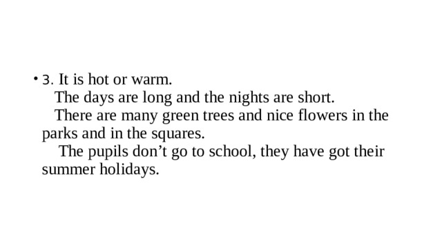 3. It is hot or warm.  The days are long and the nights are short.  There are many green trees and nice flowers in the parks and in the squares.  The pupils don’t go to school, they have got their summer holidays.