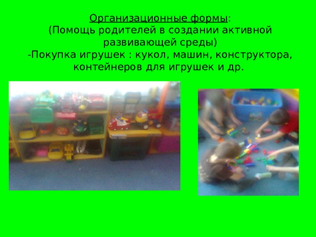 Организационные формы :  (Помощь родителей в создании активной развивающей среды)  -Покупка игрушек : кукол, машин, конструктора, контейнеров для игрушек и др.