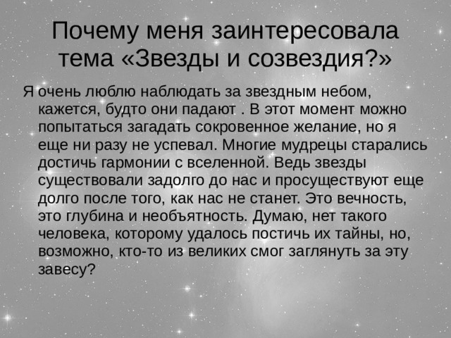 Почему меня заинтересовала тема «Звезды и созвездия?» Я очень люблю наблюдать за звездным небом, кажется, будто они падают . В этот момент можно попытаться загадать сокровенное желание, но я еще ни разу не успевал. Многие мудрецы старались достичь гармонии с вселенной. Ведь звезды существовали задолго до нас и просуществуют еще долго после того, как нас не станет. Это вечность, это глубина и необъятность. Думаю, нет такого человека, которому удалось постичь их тайны, но, возможно, кто-то из великих смог заглянуть за эту завесу?