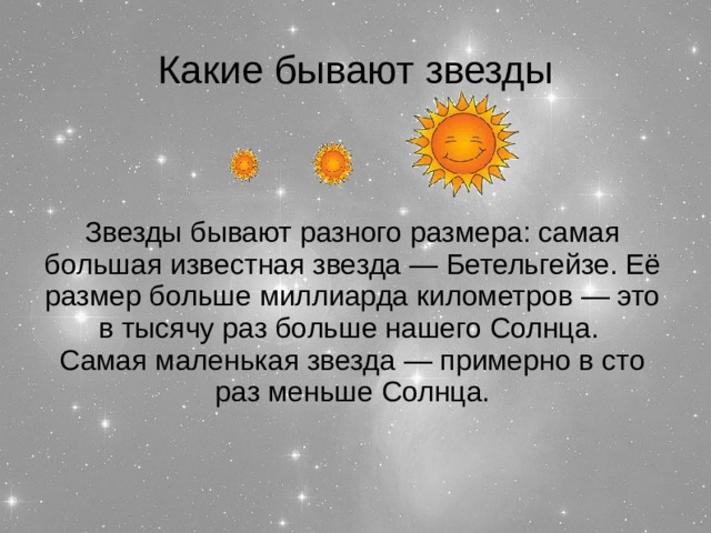 Какие бывают звезды Звезды бывают разного размера: самая большая известная звезда — Бетельгейзе. Её размер больше миллиарда километров — это в тысячу раз больше нашего Солнца. Самая маленькая звезда — примерно в сто раз меньше Солнца.