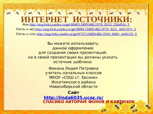 ИНТЕРНЕТ ИСТОЧНИКИ: Фон http://img-fotki.yandex.ru/get/6840/134091466.197/0_ffa53_250af61e_S  Пчёлы и мёд http://img-fotki.yandex.ru/get/6800/134091466.197/0_ffa51_4431107e_S  Пчёлы и соты http://img-fotki.yandex.ru/get/9757/134091466.193/0_fd601_4c66132_S Вы можете использовать данное оформление для создания своих презентаций, но в своей презентации вы должны указать источник шаблона: Фокина Лидия Петровна учитель начальных классов МКОУ «СОШ ст. Евсино» Искитимского района Новосибирской области Сайт http://linda6035.ucoz.ru/   СПАСИБО АВТОРАМ ФОНОВ И КАРТИНОК