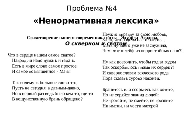 Проблема №4   «Ненормативная лексика»  Неужто вправду за свою любовь,  За то, что родила нас и растила,  Мать лучшего уже не заслужила,  Чем этот шлейф из непристойных слов?!    Ну как позволить, чтобы год за годом  Так оскорблялось пламя их сердец?!  И сквернословам всяческого рода  Пора сказать сурово наконец:    Бранитесь или ссорьтесь как хотите,  Но не теряйте звания людей:  Не трогайте, не смейте, не грязните  Ни имени, ни чести матерей Стихотворение нашего современника поэта Эдуарда Асадова. О скверном и святом  Что в сердце нашем самое святое?  Навряд ли надо думать и гадать.  Есть в мире слово самое простое  И самое возвышенное - Мать!  Так почему ж большое слово это,  Пусть не сегодня, а давным-давно,  Но в первый раз ведь было кем-то, где-то  В кощунственную брань обращено?