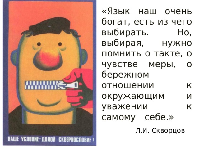 «Язык наш очень богат, есть из чего выбирать. Но, выбирая, нужно помнить о такте, о чувстве меры, о бережном отношении к окружающим и уважении к самому себе.»   Л.И. Скворцов