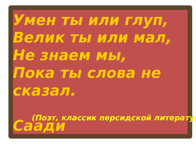 Умен ты или глуп,  Велик ты или мал,  Не знаем мы,  Пока ты слова не сказал.  Саади  (Поэт, классик персидской литературы)