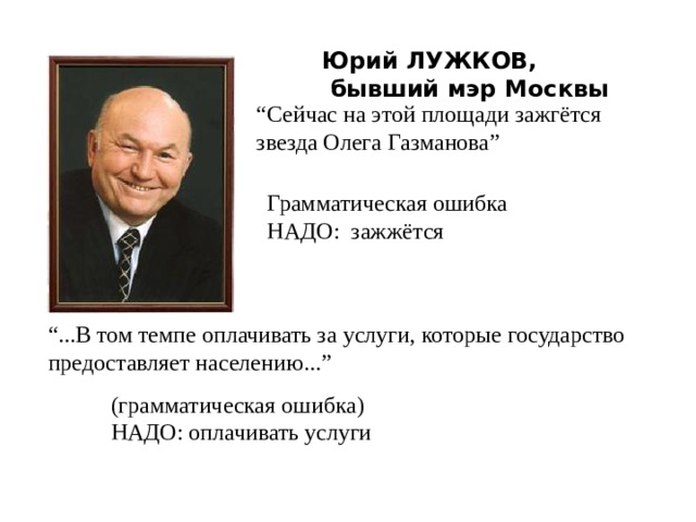 Юрий ЛУЖКОВ,  бывший мэр Москвы “ Сейчас на этой площади зажгётся звезда Олега Газманова” Грамматическая ошибка НАДО: зажжётся “ ...В том темпе оплачивать за услуги, которые государство предоставляет населению...” (грамматическая ошибка) НАДО: оплачивать услуги