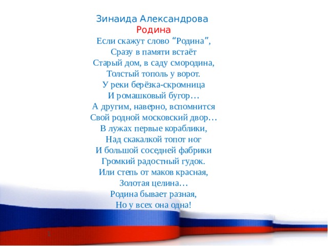 Зинаида Александрова Родина Если скажут слово “ Родина ” , Сразу в памяти встаёт Старый дом, в саду смородина, Толстый тополь у ворот. У реки берёзка-скромница И ромашковый бугор … А другим, наверно, вспомнится Свой родной московский двор … В лужах первые кораблики, Над скакалкой топот ног И большой соседней фабрики Громкий радостный гудок. Или степь от маков красная, Золотая целина … Родина бывает разная, Но у всех она одна!