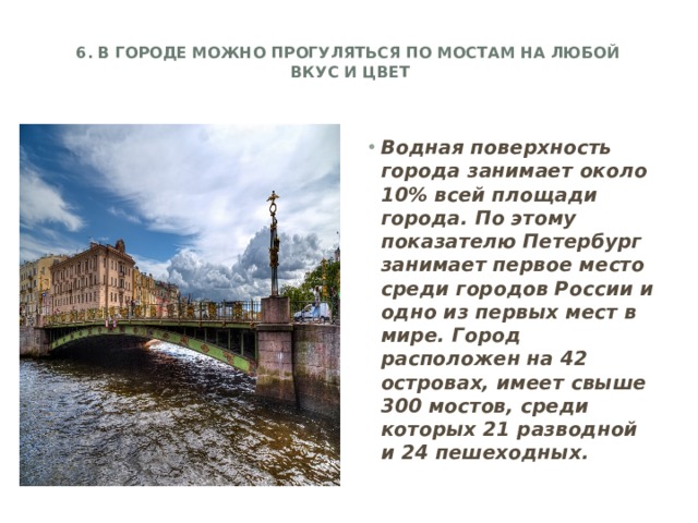 6. В городе можно прогуляться по мостам на любой  вкус и цвет   Водная поверхность города занимает около 10% всей площади города. По этому показателю Петербург занимает первое место среди городов России и одно из первых мест в мире. Город расположен на 42 островах, имеет свыше 300 мостов, среди которых 21 разводной и 24 пешеходных.