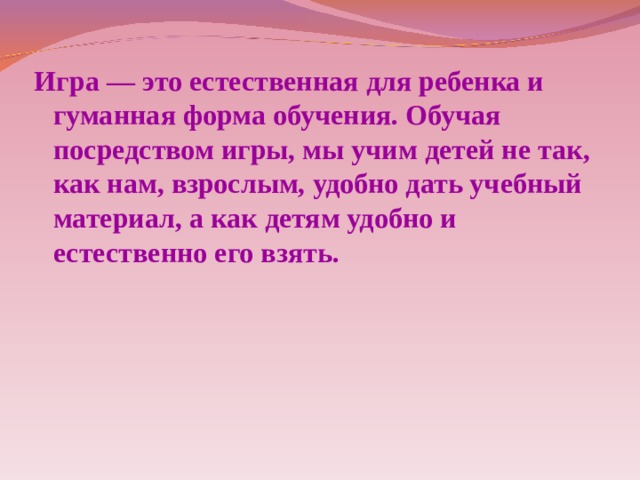 Игра — это естественная для ребенка и гуманная форма обучения. Обучая посредством игры, мы учим детей не так, как нам, взрослым, удобно дать учебный материал, а как детям удобно и естественно его взять.