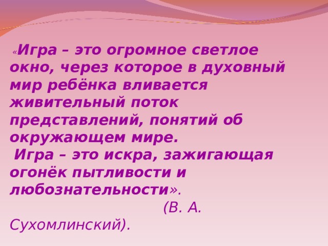   « Игра   – это огромное светлое окно, через которое в духовный мир ребёнка вливается живительный поток представлений, понятий об окружающем мире.  Игра – это искра, зажигающая огонёк пытливости и любознательности ».  (В. А. Сухомлинский).