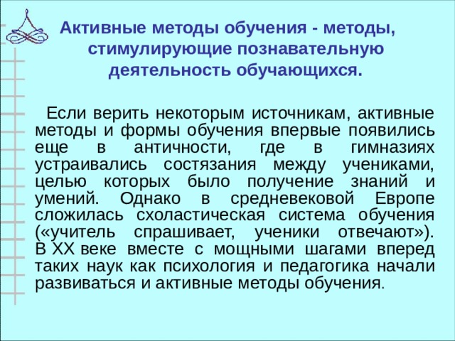 Активные методы обучения - методы, стимулирующие познавательную деятельность обучающихся.    Если верить некоторым источникам, активные методы и формы обучения впервые появились еще в античности, где в гимназиях устраивались состязания между учениками, целью которых было получение знаний и умений. Однако в средневековой Европе сложилась схоластическая система обучения («учитель спрашивает, ученики отвечают»). В XX веке вместе с мощными шагами вперед таких наук как психология и педагогика начали развиваться и активные методы обучения .