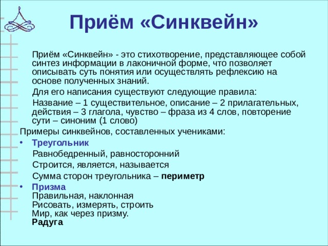 Приём «Синквейн»  Приём «Синквейн» -   это стихотворение, представляющее собой синтез информации в лаконичной форме, что позволяет описывать суть понятия или осуществлять рефлексию на основе полученных знаний.  Для его написания существуют следующие правила:  Название – 1 существительное, описание – 2 прилагательных, действия – 3 глагола, чувство – фраза из 4 слов, повторение сути – синоним (1 слово) Примеры синквейнов, составленных учениками: Треугольник  Равнобедренный, равносторонний  Строится, является, называется  Сумма сторон треугольника – периметр