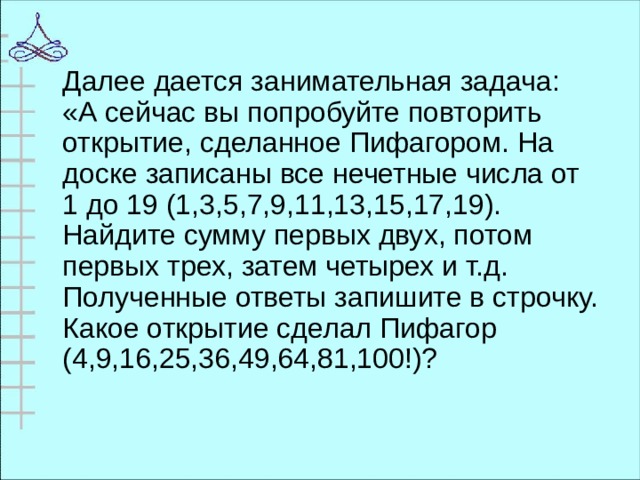 Далее дается занимательная задача: «А сейчас вы попробуйте повторить открытие, сделанное Пифагором. На доске записаны все нечетные числа от 1 до 19 (1,3,5,7,9,11,13,15,17,19). Найдите сумму первых двух, потом первых трех, затем четырех и т.д. Полученные ответы запишите в строчку. Какое открытие сделал Пифагор (4,9,16,25,36,49,64,81,100!)?