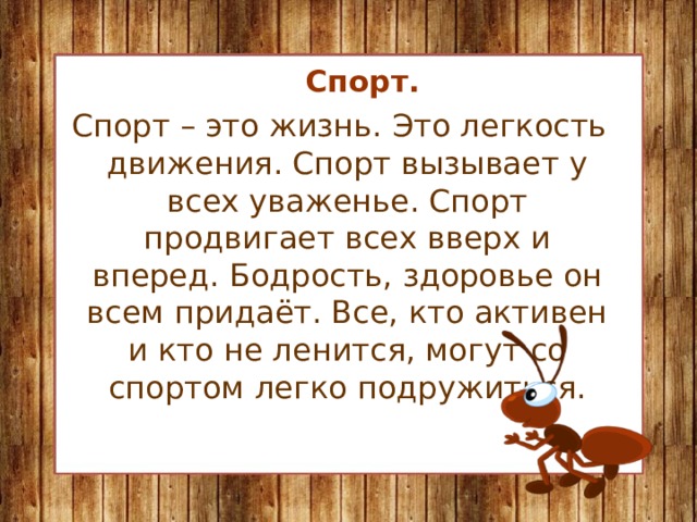 Спорт.  Спорт – это жизнь. Это легкость движения. Спорт вызывает у всех уваженье. Спорт продвигает всех вверх и вперед. Бодрость, здоровье он всем придаёт. Все, кто активен и кто не ленится, могут со спортом легко подружиться.