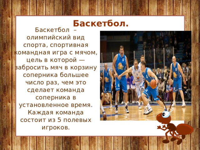 Баскетбол. Баскетбол – олимпийский вид спорта, спортивная командная игра с мячом, цель в которой — забросить мяч в корзину соперника большее число раз, чем это сделает команда соперника в установленное время. Каждая команда состоит из 5 полевых игроков.