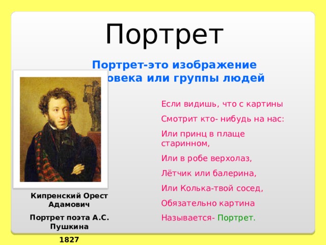 Портрет Портрет-это изображение человека или группы людей Если видишь, что с картины Смотрит кто- нибудь на нас: Или принц в плаще старинном, Или в робе верхолаз, Лётчик или балерина, Или Колька-твой сосед, Обязательно картина Называется- Портрет. Кипренский Орест Адамович Портрет поэта А.С. Пушкина 1827