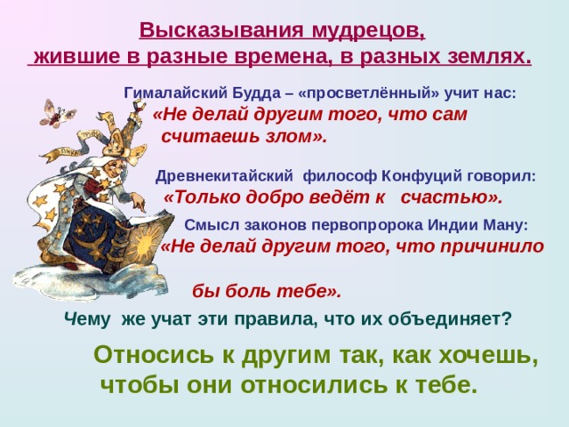 Высказывания мудрецов,  жившие в разные времена, в разных землях.  Гималайский Будда – «просветлённый» учит нас:   «Не делай другим того, что сам  считаешь злом». Древнекитайский философ Конфуций говорил:  «Только добро ведёт к счастью».   Смысл законов первопророка Индии  Ману:  «Не делай другим того, что причинило  бы боль тебе».  Ч ему же учат эти правила, что их объединяет? Относись к другим так, как хочешь,  чтобы они относились к тебе.