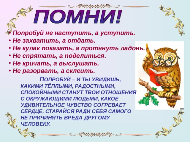 Попробуй не наступить, а уступить.  Не захватить, а отдать.  Не кулак показать, а протянуть ладонь.  Не спрятать, а поделиться.  Не кричать, а выслушать.  Не разорвать, а склеить.