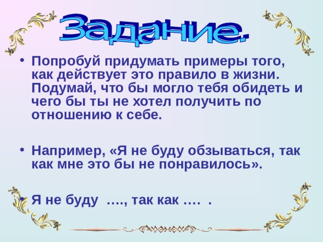 Попробуй придумать примеры того, как действует это правило в жизни. Подумай, что бы могло тебя обидеть и чего бы ты не хотел получить по отношению к себе.  Например, «Я не буду обзываться, так как мне это бы не понравилось».  Я не буду …., так как …. .