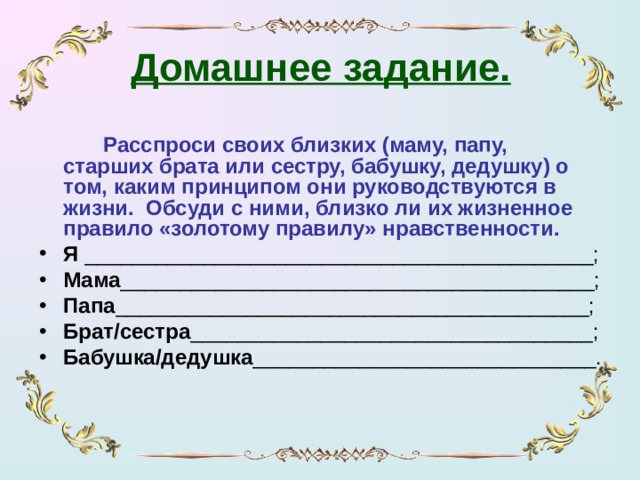 Домашнее задание.     Расспроси своих близких (маму, папу, старших брата или сестру, бабушку, дедушку) о том, каким принципом они руководствуются в жизни. Обсуди с ними, близко ли их жизненное правило «золотому правилу» нравственности.